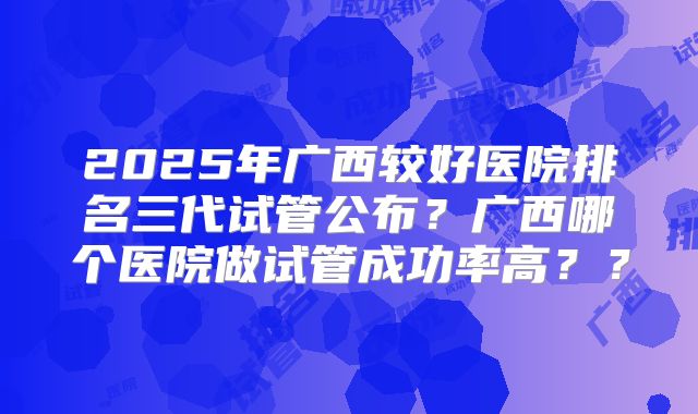 2025年广西较好医院排名三代试管公布?广西哪个医院做试管成功率高??