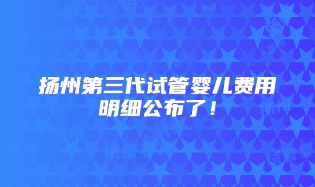 扬州第三代试管婴儿费用明细公布了！