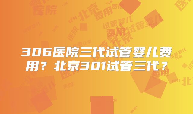 306医院三代试管婴儿费用？北京301试管三代？