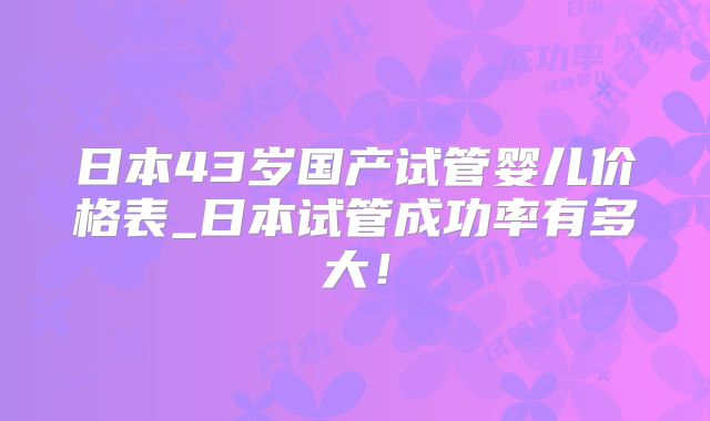 日本43岁国产试管婴儿价格表_日本试管成功率有多大！