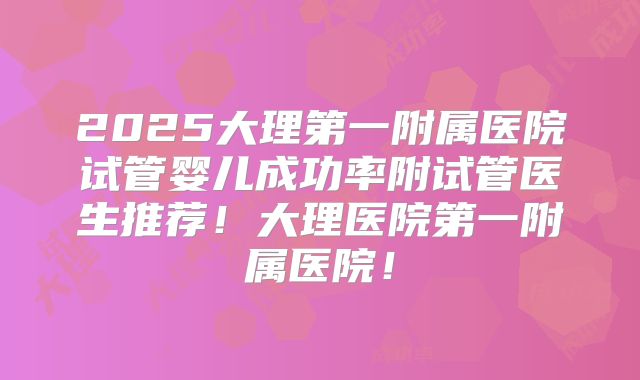 2025大理第一附属医院试管婴儿成功率附试管医生推荐!大理医院第一附属医院!