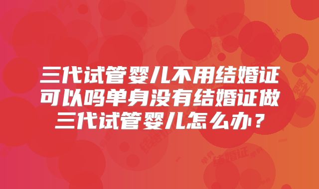 三代试管婴儿不用结婚证可以吗单身没有结婚证做三代试管婴儿怎么办？