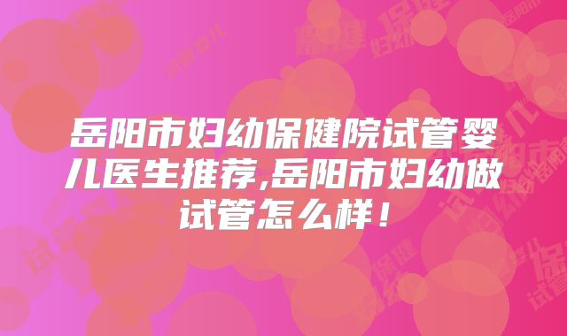 岳阳市妇幼保健院试管婴儿医生推荐,岳阳市妇幼做试管怎么样！