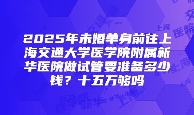 2025年未婚单身前往上海交通大学医学院附属新华医院做试管要准备多少钱?十五万够吗