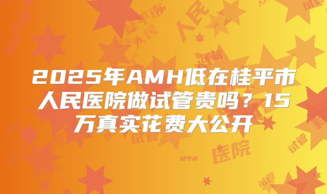 2025年AMH低在桂平市人民医院做试管贵吗？15万真实花费大公开