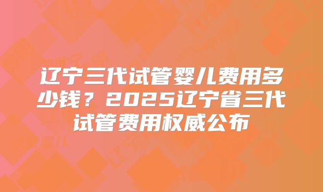 辽宁三代试管婴儿费用多少钱？2025辽宁省三代试管费用权威公布