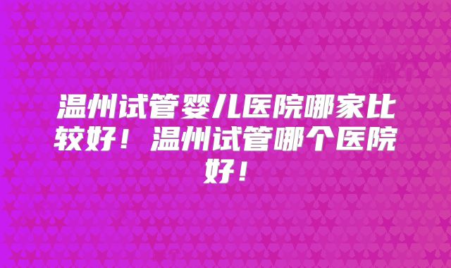 温州试管婴儿医院哪家比较好！温州试管哪个医院好！
