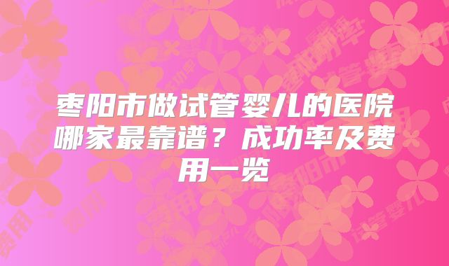 枣阳市做试管婴儿的医院哪家最靠谱?成功率及费用一览