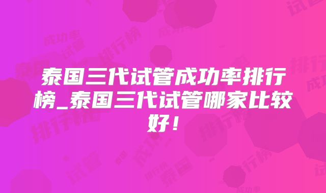 泰国三代试管成功率排行榜_泰国三代试管哪家比较好！