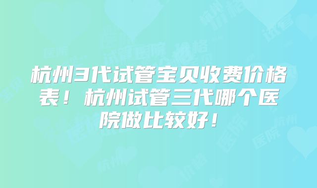 杭州3代试管宝贝收费价格表!杭州试管三代哪个医院做比较好!