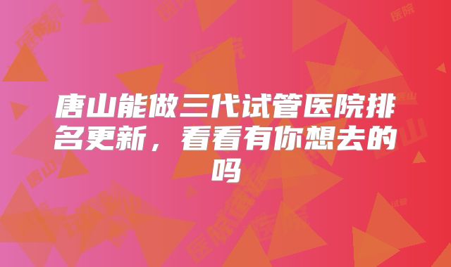 唐山能做三代试管医院排名更新，看看有你想去的吗