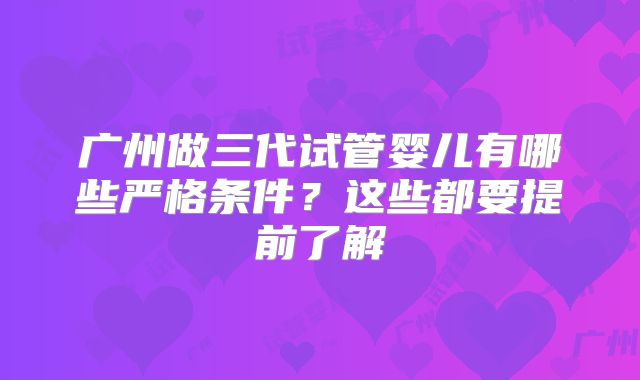 广州做三代试管婴儿有哪些严格条件?这些都要提前了解