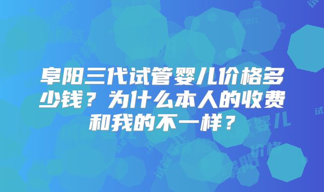 阜阳三代试管婴儿价格多少钱？为什么本人的收费和我的不一样？