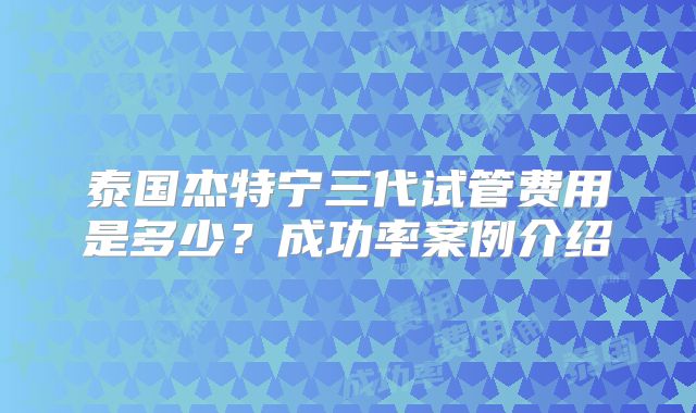泰国杰特宁三代试管费用是多少？成功率案例介绍