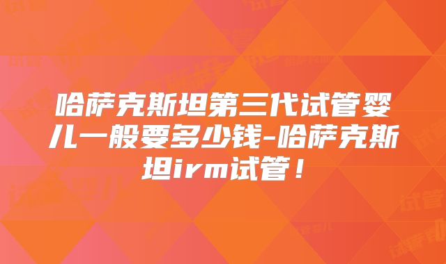 哈萨克斯坦第三代试管婴儿一般要多少钱-哈萨克斯坦irm试管!