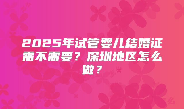 2025年试管婴儿结婚证需不需要?深圳地区怎么做?