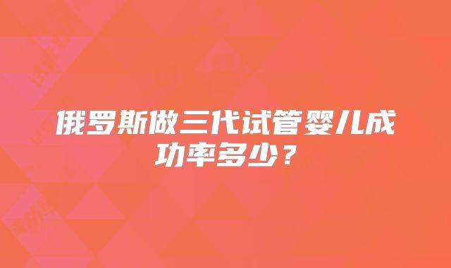 俄罗斯做三代试管婴儿成功率多少？
