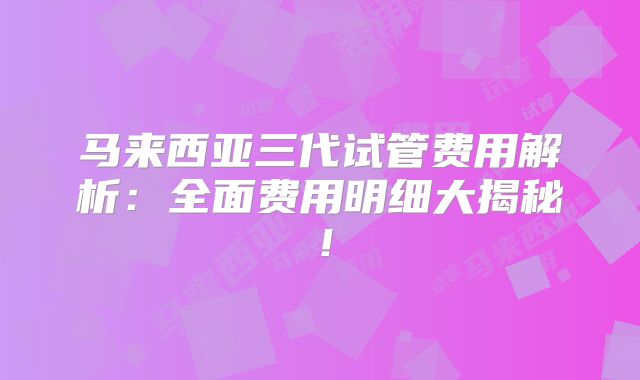 马来西亚三代试管费用解析：全面费用明细大揭秘！