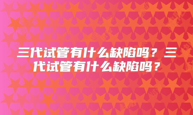 三代试管有什么缺陷吗？三代试管有什么缺陷吗？