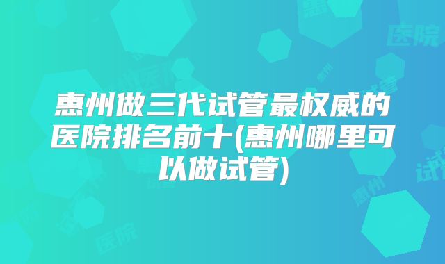 惠州做三代试管最权威的医院排名前十(惠州哪里可以做试管)
