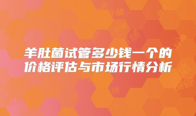 羊肚菌试管多少钱一个的价格评估与市场行情分析