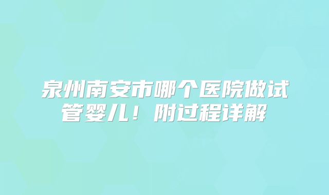 泉州南安市哪个医院做试管婴儿！附过程详解