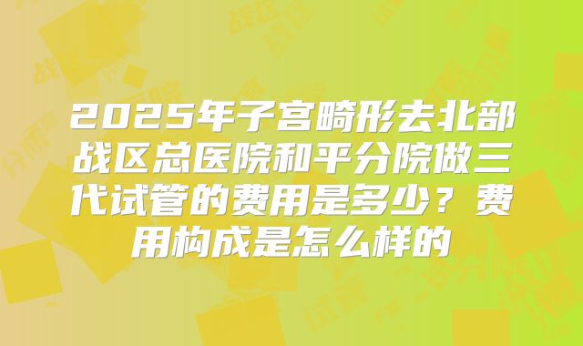 2025年子宫畸形去北部战区总医院和平分院做三代试管的费用是多少?费用构成是怎么样的