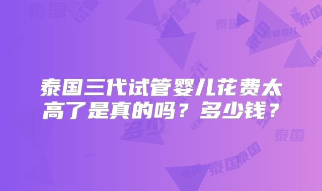 泰国三代试管婴儿花费太高了是真的吗？多少钱？