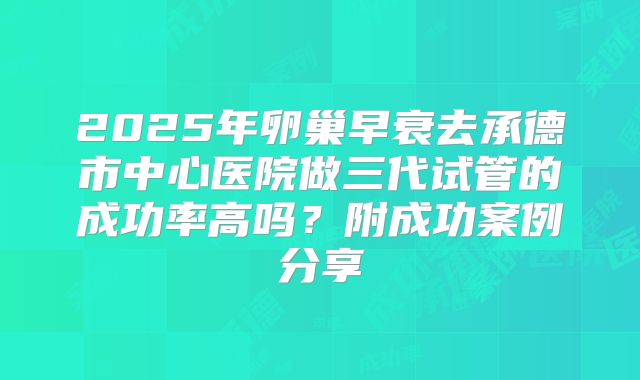 2025年卵巢早衰去承德市中心医院做三代试管的成功率高吗？附成功案例分享