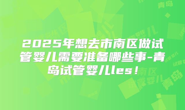 2025年想去市南区做试管婴儿需要准备哪些事-青岛试管婴儿les！