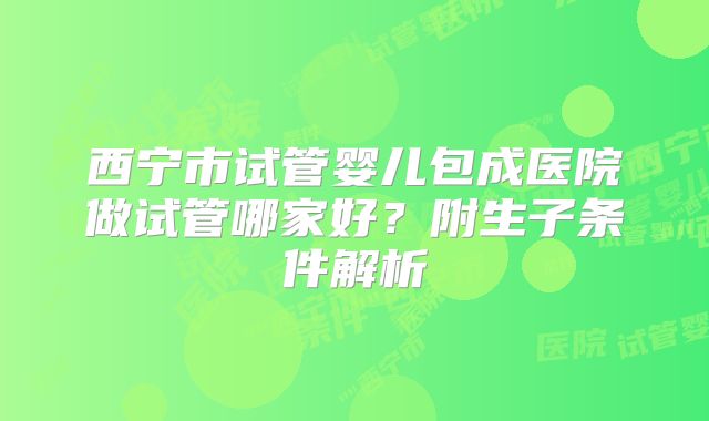 西宁市试管婴儿包成医院做试管哪家好?附生子条件解析
