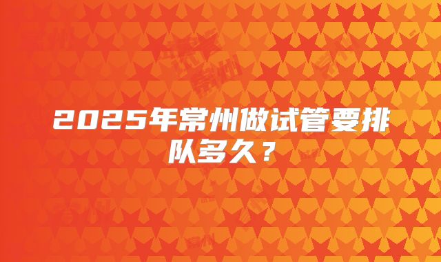 2025年常州做试管要排队多久？