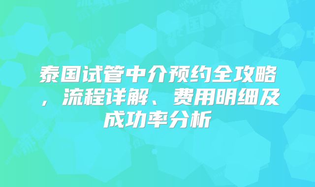 泰国试管中介预约全攻略，流程详解、费用明细及成功率分析