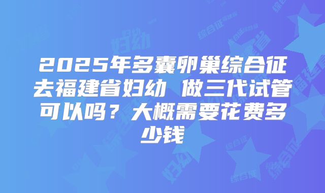 2025年多囊卵巢综合征去福建省妇幼 做三代试管可以吗?大概需要花费多少钱