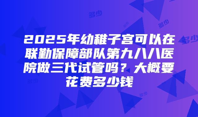 2025年幼稚子宫可以在联勤保障部队第九八八医院做三代试管吗？大概要花费多少钱