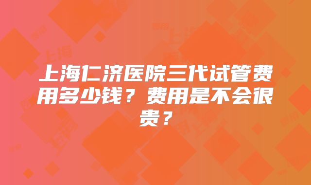上海仁济医院三代试管费用多少钱？费用是不会很贵？