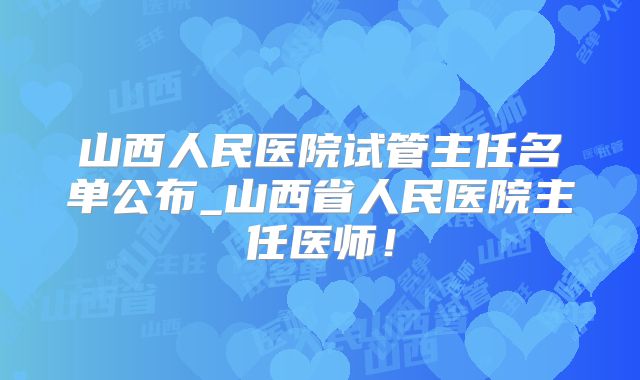 山西人民医院试管主任名单公布_山西省人民医院主任医师！