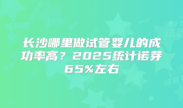 长沙哪里做试管婴儿的成功率高？2025统计诺芽65%左右
