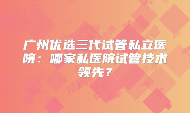 广州优选三代试管私立医院:哪家私医院试管技术领先?