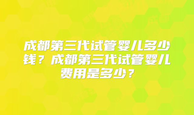 成都第三代试管婴儿多少钱？成都第三代试管婴儿费用是多少？