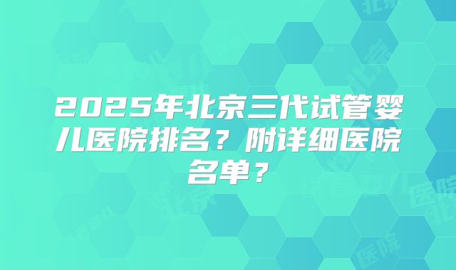 2025年北京三代试管婴儿医院排名？附详细医院名单？