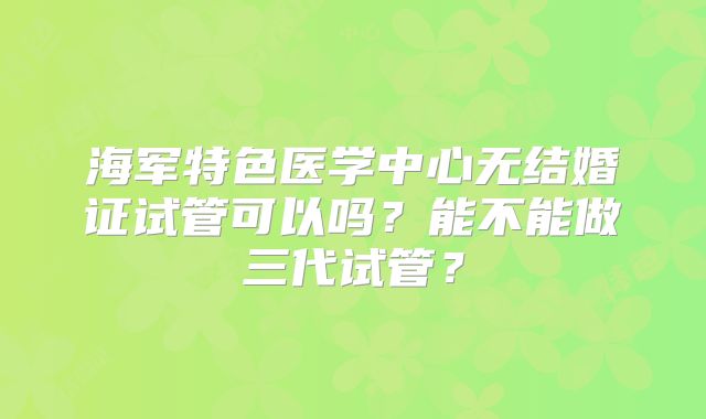 海军特色医学中心无结婚证试管可以吗？能不能做三代试管？