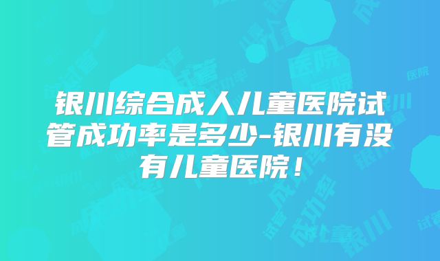 银川综合成人儿童医院试管成功率是多少-银川有没有儿童医院!