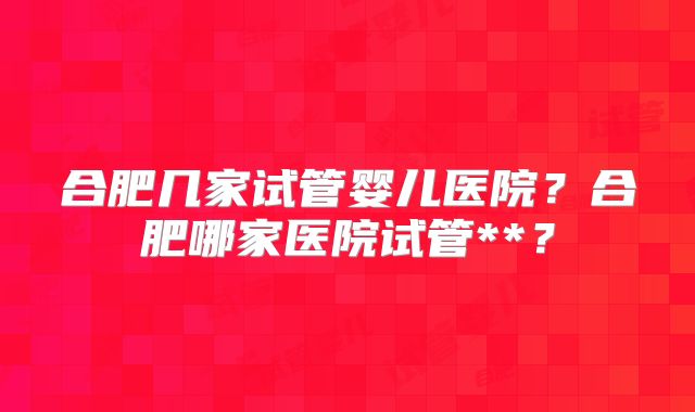 合肥几家试管婴儿医院？合肥哪家医院试管**？