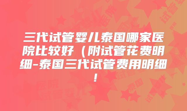 三代试管婴儿泰国哪家医院比较好（附试管花费明细-泰国三代试管费用明细！