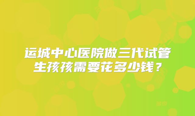 运城中心医院做三代试管生孩孩需要花多少钱？