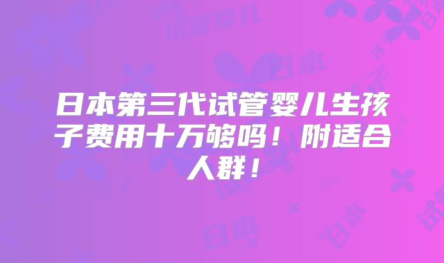 日本第三代试管婴儿生孩子费用十万够吗！附适合人群！