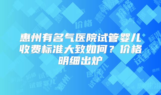 惠州有名气医院试管婴儿收费标准大致如何?价格明细出炉