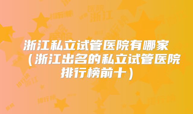 浙江私立试管医院有哪家(浙江出名的私立试管医院排行榜前十)