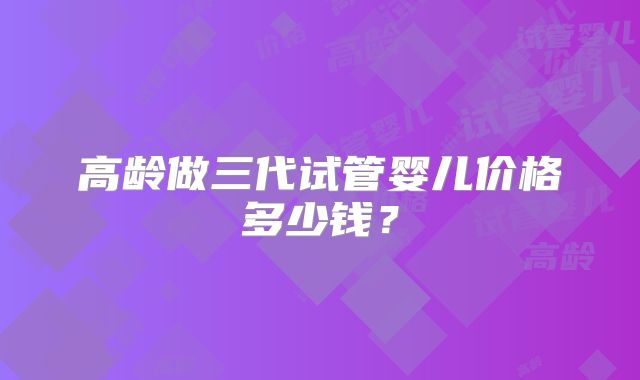 高龄做三代试管婴儿价格多少钱？
